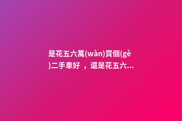 是花五六萬(wàn)買個(gè)二手車好，還是花五六萬(wàn)買個(gè)新車好？說(shuō)出來(lái)你別不信